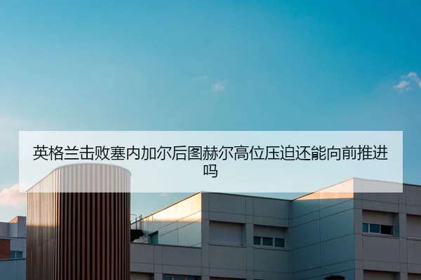英格兰击败塞内加尔后图赫尔高位压迫还能向前推进吗