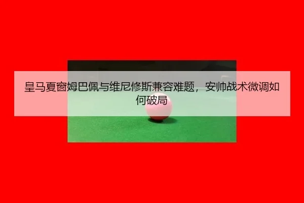 皇马夏窗姆巴佩与维尼修斯兼容难题，安帅战术微调如何破局