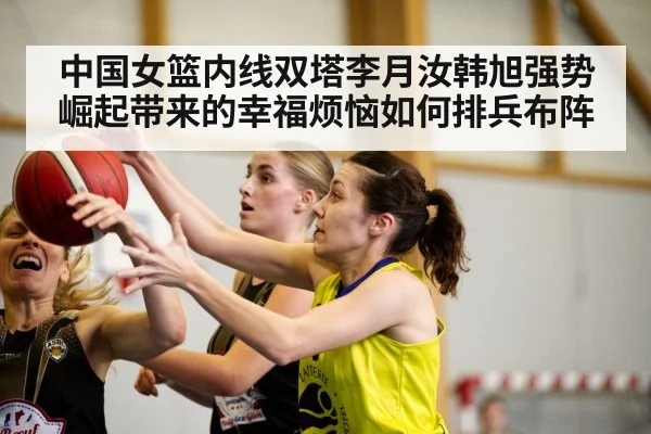 中国女篮内线双塔李月汝韩旭强势崛起带来的幸福烦恼如何排兵布阵